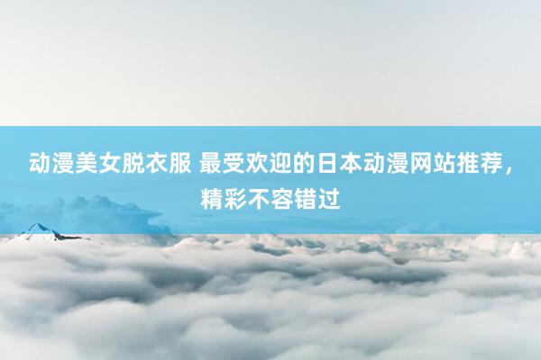 动漫美女脱衣服 最受欢迎的日本动漫网站推荐，精彩不容错过