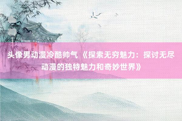 头像男动漫冷酷帅气 《探索无穷魅力：探讨无尽动漫的独特魅力和奇妙世界》