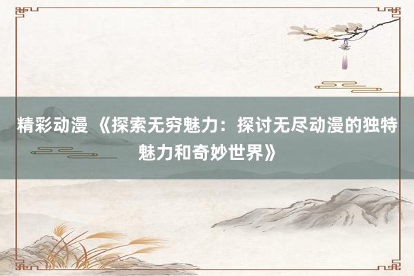 精彩动漫 《探索无穷魅力：探讨无尽动漫的独特魅力和奇妙世界》