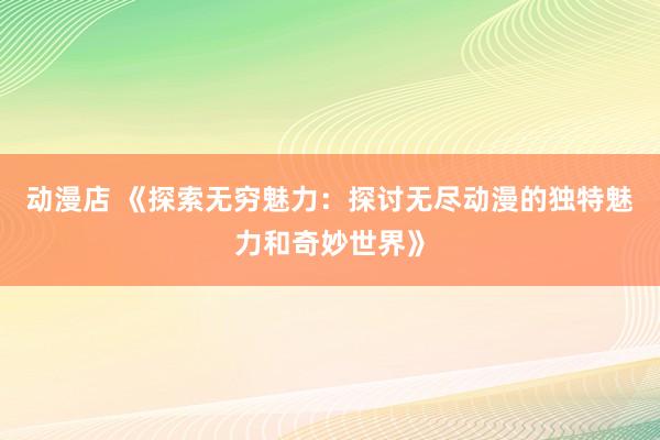 动漫店 《探索无穷魅力：探讨无尽动漫的独特魅力和奇妙世界》