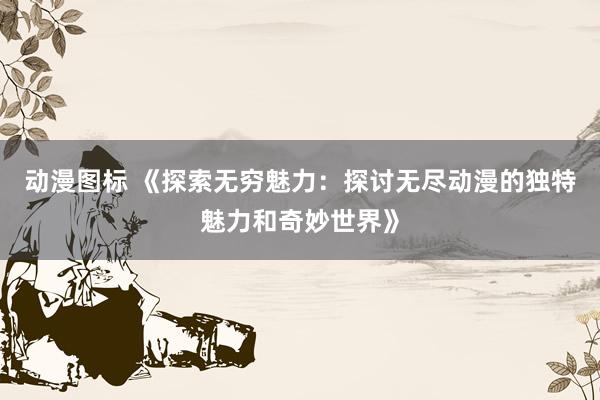 动漫图标 《探索无穷魅力：探讨无尽动漫的独特魅力和奇妙世界》