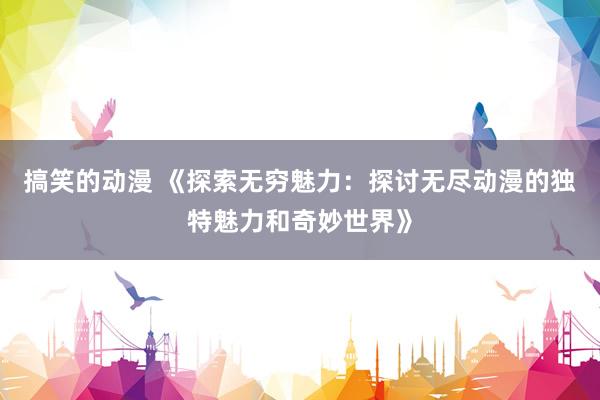 搞笑的动漫 《探索无穷魅力：探讨无尽动漫的独特魅力和奇妙世界》