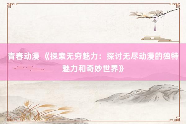 青春动漫 《探索无穷魅力：探讨无尽动漫的独特魅力和奇妙世界》