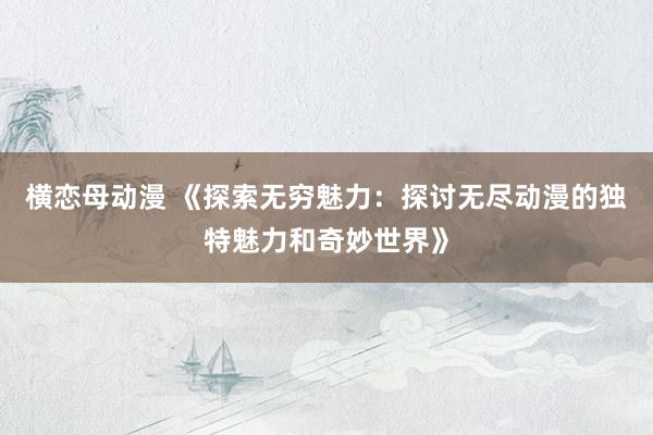 横恋母动漫 《探索无穷魅力：探讨无尽动漫的独特魅力和奇妙世界》