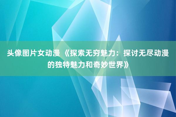 头像图片女动漫 《探索无穷魅力：探讨无尽动漫的独特魅力和奇妙世界》