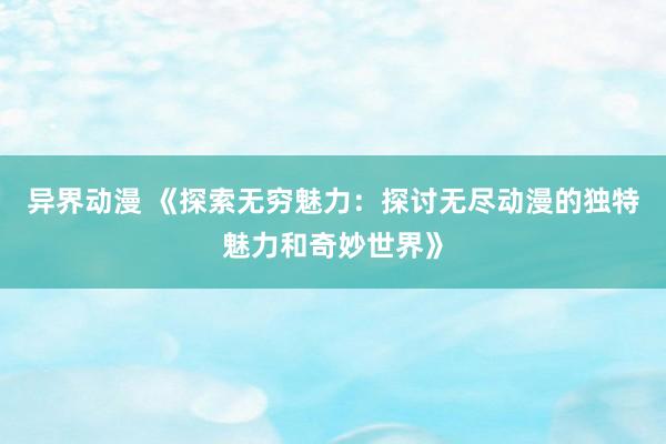 异界动漫 《探索无穷魅力：探讨无尽动漫的独特魅力和奇妙世界》