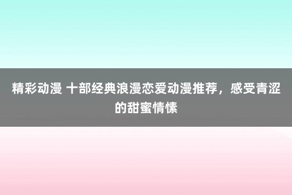 精彩动漫 十部经典浪漫恋爱动漫推荐，感受青涩的甜蜜情愫