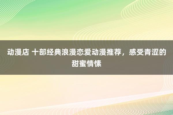 动漫店 十部经典浪漫恋爱动漫推荐，感受青涩的甜蜜情愫