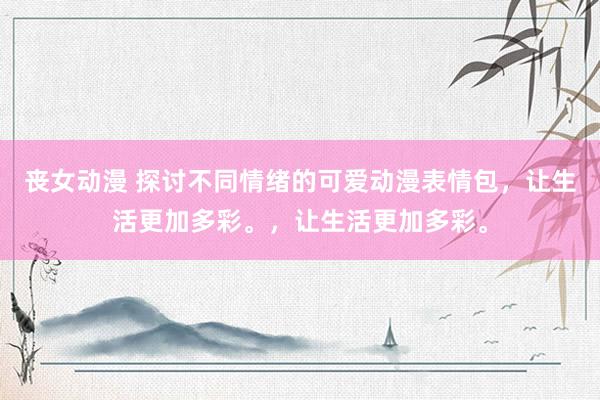 丧女动漫 探讨不同情绪的可爱动漫表情包，让生活更加多彩。，让生活更加多彩。