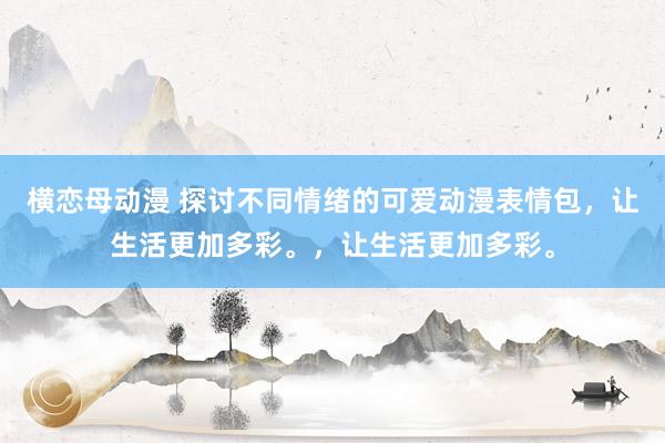横恋母动漫 探讨不同情绪的可爱动漫表情包，让生活更加多彩。，让生活更加多彩。