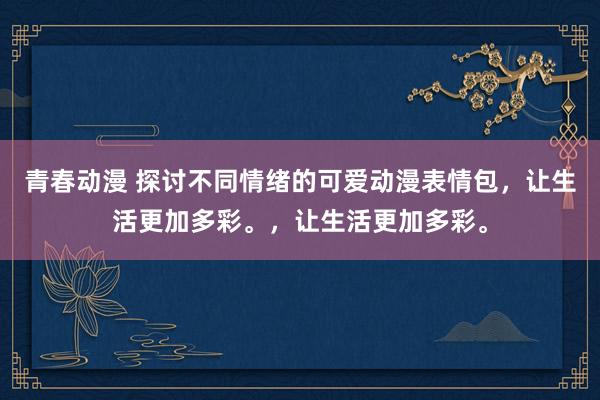 青春动漫 探讨不同情绪的可爱动漫表情包，让生活更加多彩。，让生活更加多彩。