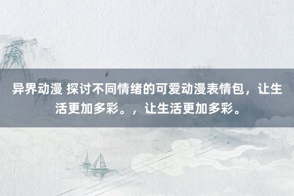 异界动漫 探讨不同情绪的可爱动漫表情包，让生活更加多彩。，让生活更加多彩。