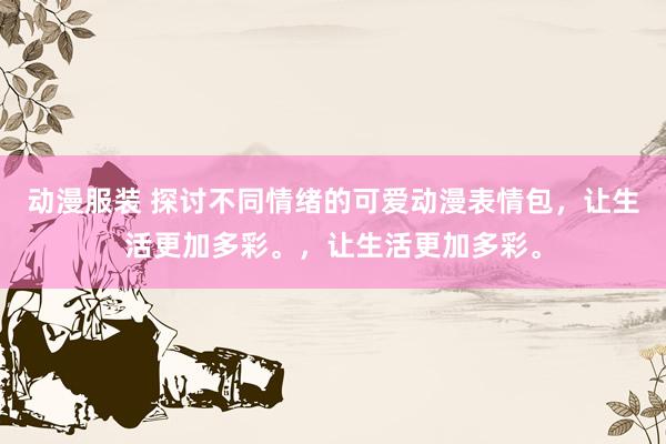 动漫服装 探讨不同情绪的可爱动漫表情包，让生活更加多彩。，让生活更加多彩。