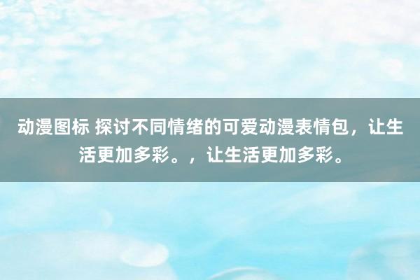 动漫图标 探讨不同情绪的可爱动漫表情包，让生活更加多彩。，让生活更加多彩。