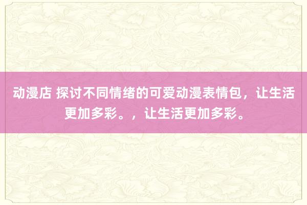 动漫店 探讨不同情绪的可爱动漫表情包，让生活更加多彩。，让生活更加多彩。