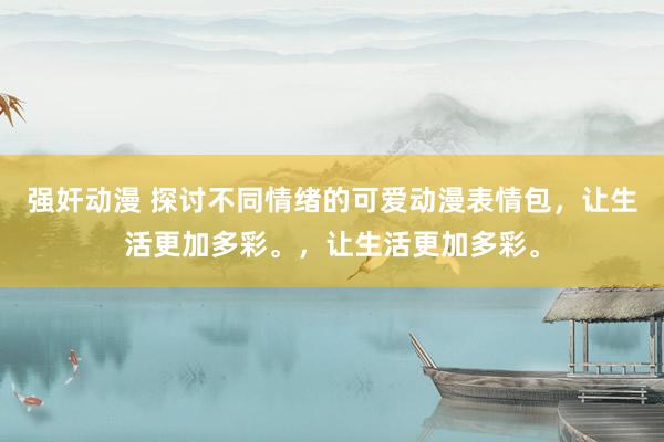强奸动漫 探讨不同情绪的可爱动漫表情包，让生活更加多彩。，让生活更加多彩。