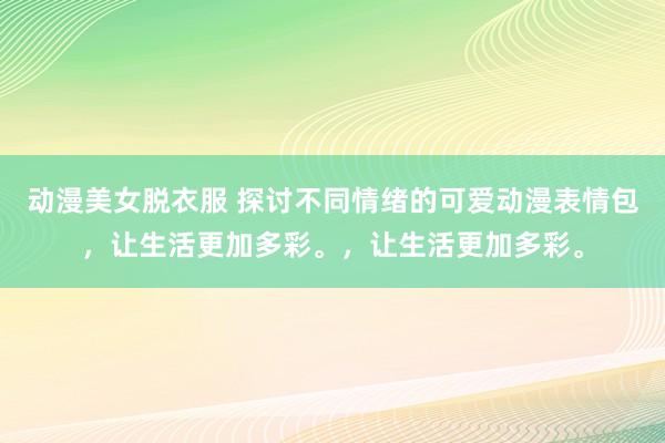 动漫美女脱衣服 探讨不同情绪的可爱动漫表情包，让生活更加多彩。，让生活更加多彩。