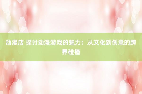 动漫店 探讨动漫游戏的魅力：从文化到创意的跨界碰撞