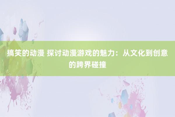 搞笑的动漫 探讨动漫游戏的魅力：从文化到创意的跨界碰撞