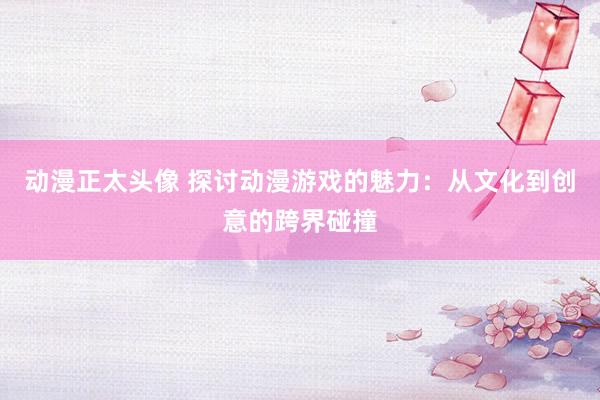 动漫正太头像 探讨动漫游戏的魅力：从文化到创意的跨界碰撞