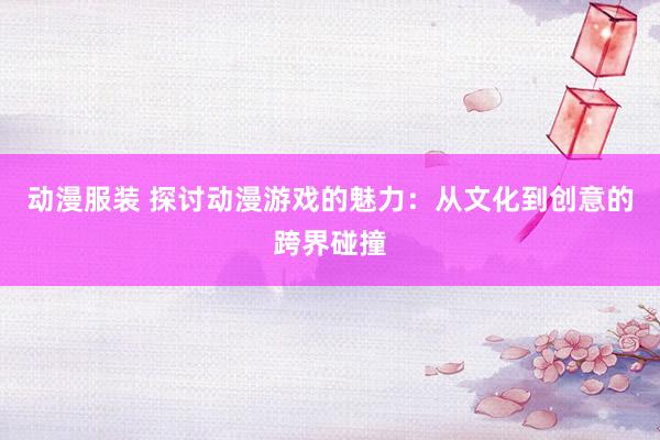 动漫服装 探讨动漫游戏的魅力：从文化到创意的跨界碰撞