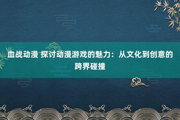 血战动漫 探讨动漫游戏的魅力：从文化到创意的跨界碰撞