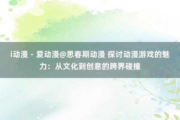 i动漫 - 爱动漫@思春期动漫 探讨动漫游戏的魅力：从文化到创意的跨界碰撞