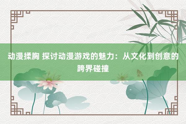 动漫揉胸 探讨动漫游戏的魅力：从文化到创意的跨界碰撞