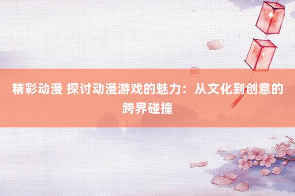 精彩动漫 探讨动漫游戏的魅力：从文化到创意的跨界碰撞