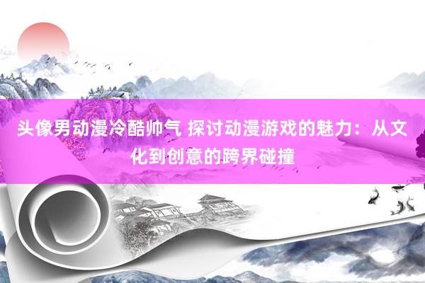 头像男动漫冷酷帅气 探讨动漫游戏的魅力：从文化到创意的跨界碰撞