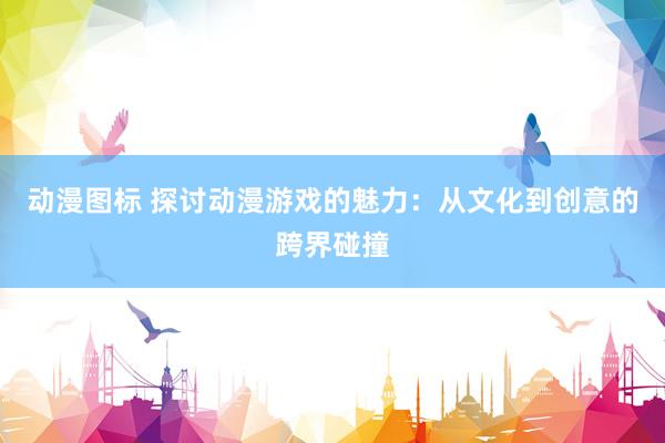 动漫图标 探讨动漫游戏的魅力：从文化到创意的跨界碰撞
