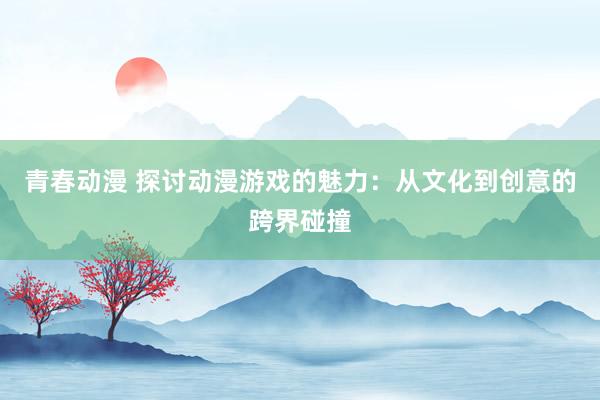 青春动漫 探讨动漫游戏的魅力：从文化到创意的跨界碰撞