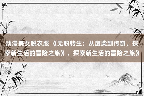 动漫美女脱衣服 《无职转生：从废柴到传奇，探索新生活的冒险之旅》，探索新生活的冒险之旅》
