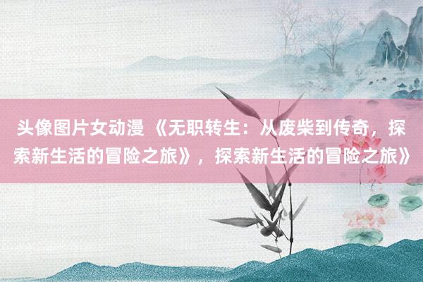 头像图片女动漫 《无职转生：从废柴到传奇，探索新生活的冒险之旅》，探索新生活的冒险之旅》
