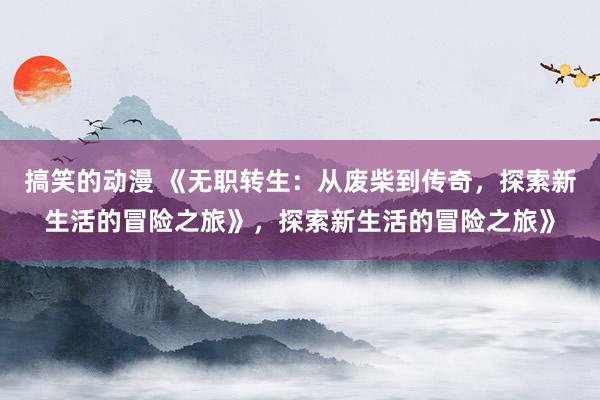 搞笑的动漫 《无职转生：从废柴到传奇，探索新生活的冒险之旅》，探索新生活的冒险之旅》