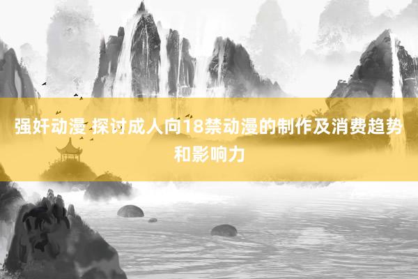 强奸动漫 探讨成人向18禁动漫的制作及消费趋势和影响力