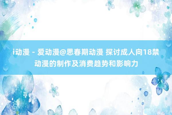 i动漫 - 爱动漫@思春期动漫 探讨成人向18禁动漫的制作及消费趋势和影响力