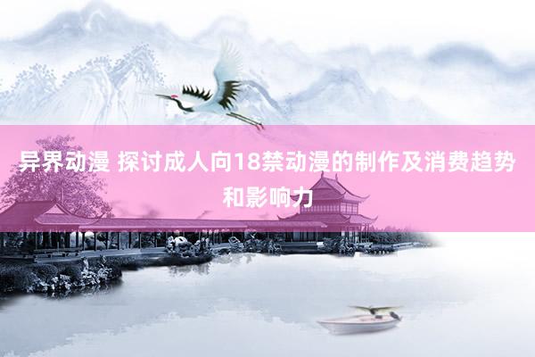 异界动漫 探讨成人向18禁动漫的制作及消费趋势和影响力