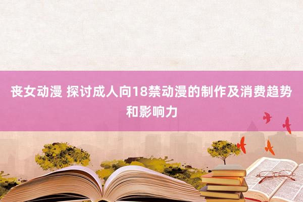 丧女动漫 探讨成人向18禁动漫的制作及消费趋势和影响力