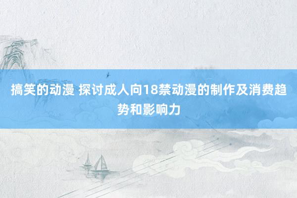 搞笑的动漫 探讨成人向18禁动漫的制作及消费趋势和影响力