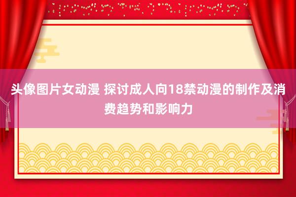 头像图片女动漫 探讨成人向18禁动漫的制作及消费趋势和影响力