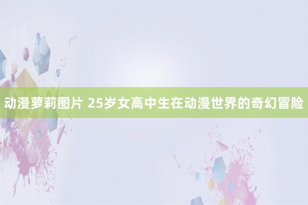 动漫萝莉图片 25岁女高中生在动漫世界的奇幻冒险