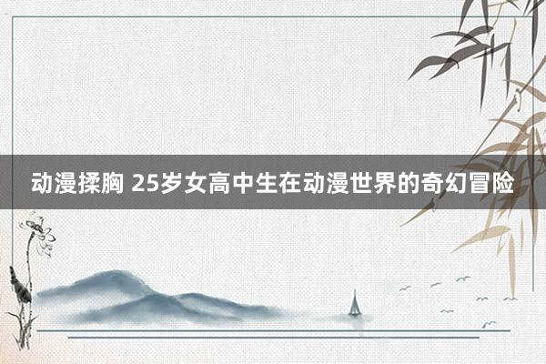 动漫揉胸 25岁女高中生在动漫世界的奇幻冒险