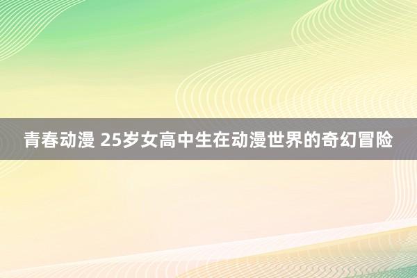 青春动漫 25岁女高中生在动漫世界的奇幻冒险