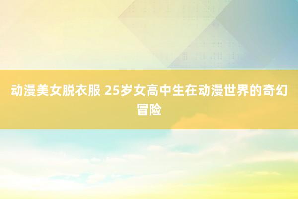 动漫美女脱衣服 25岁女高中生在动漫世界的奇幻冒险