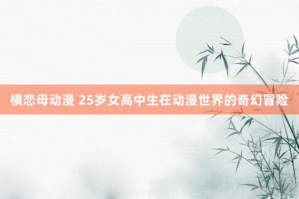 横恋母动漫 25岁女高中生在动漫世界的奇幻冒险