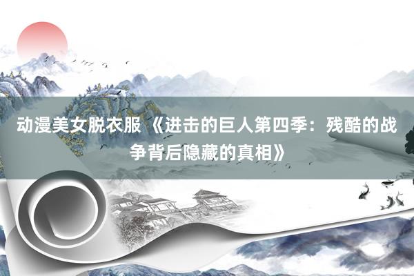 动漫美女脱衣服 《进击的巨人第四季：残酷的战争背后隐藏的真相》