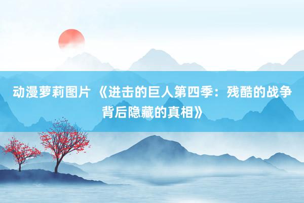 动漫萝莉图片 《进击的巨人第四季：残酷的战争背后隐藏的真相》