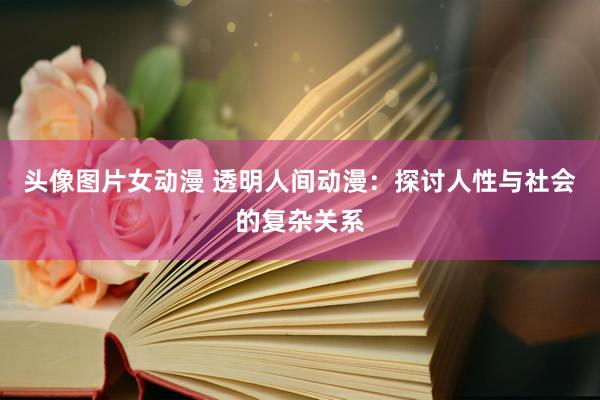 头像图片女动漫 透明人间动漫：探讨人性与社会的复杂关系