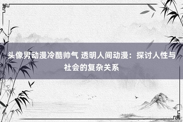 头像男动漫冷酷帅气 透明人间动漫：探讨人性与社会的复杂关系